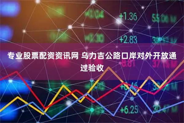 专业股票配资资讯网 乌力吉公路口岸对外开放通过验收