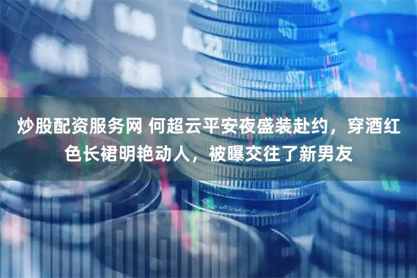 炒股配资服务网 何超云平安夜盛装赴约，穿酒红色长裙明艳动人，被曝交往了新男友