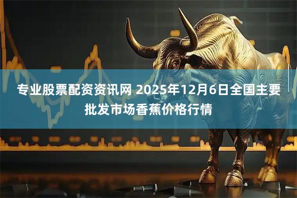 专业股票配资资讯网 2025年12月6日全国主要批发市场香蕉价格行情