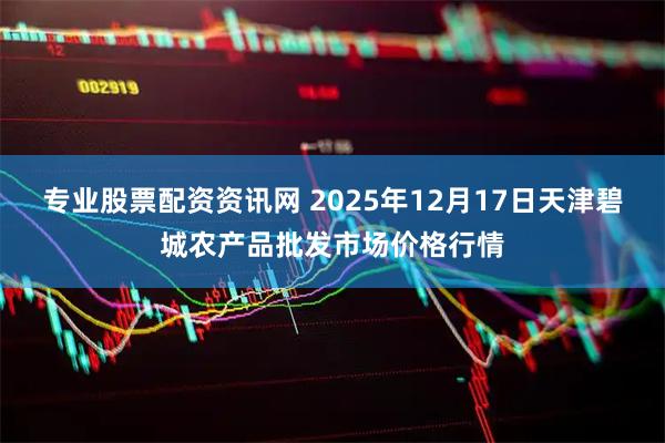 专业股票配资资讯网 2025年12月17日天津碧城农产品批发市场价格行情