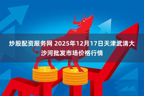炒股配资服务网 2025年12月17日天津武清大沙河批发市场价格行情