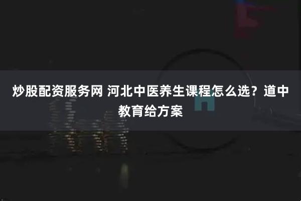 炒股配资服务网 河北中医养生课程怎么选？道中教育给方案