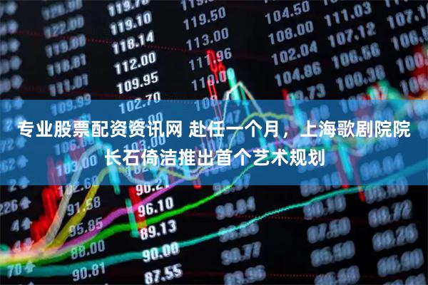 专业股票配资资讯网 赴任一个月，上海歌剧院院长石倚洁推出首个艺术规划