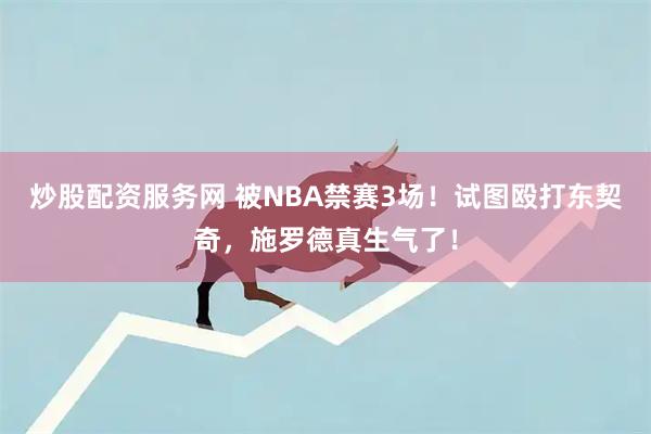 炒股配资服务网 被NBA禁赛3场！试图殴打东契奇，施罗德真生气了！