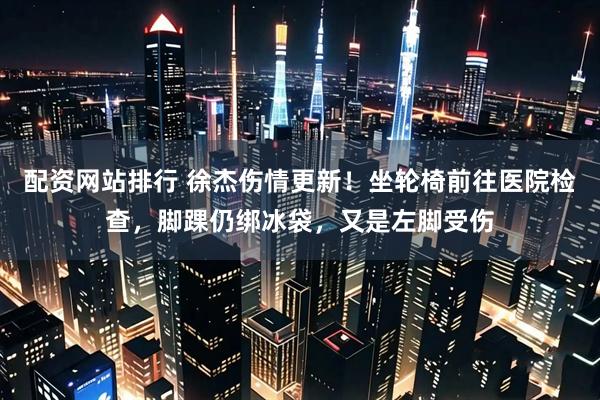 配资网站排行 徐杰伤情更新！坐轮椅前往医院检查，脚踝仍绑冰袋，又是左脚受伤