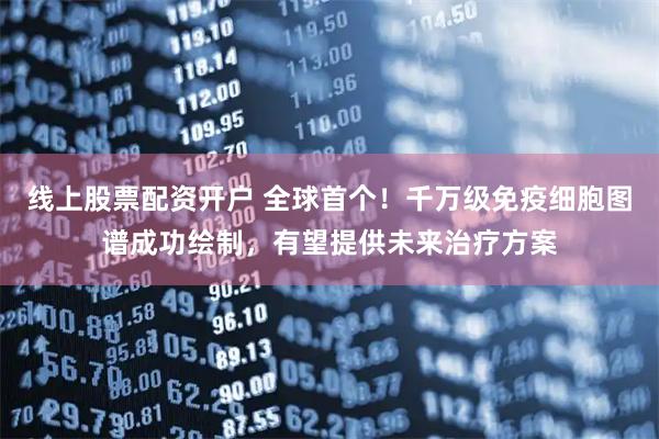 线上股票配资开户 全球首个！千万级免疫细胞图谱成功绘制，有望提供未来治疗方案