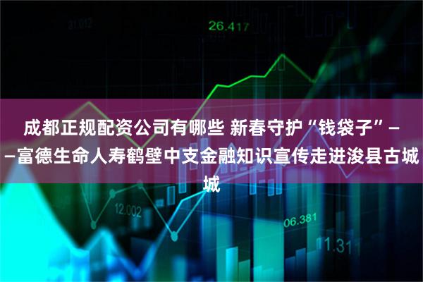 成都正规配资公司有哪些 新春守护“钱袋子”——富德生命人寿鹤壁中支金融知识宣传走进浚县古城