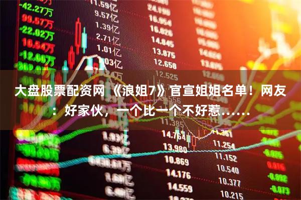 大盘股票配资网 《浪姐7》官宣姐姐名单！网友：好家伙，一个比一个不好惹……