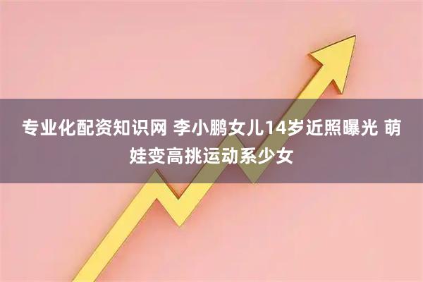 专业化配资知识网 李小鹏女儿14岁近照曝光 萌娃变高挑运动系少女