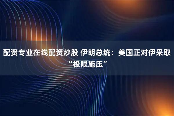 配资专业在线配资炒股 伊朗总统：美国正对伊采取“极限施压”