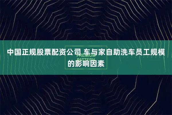 中国正规股票配资公司 车与家自助洗车员工规模的影响因素