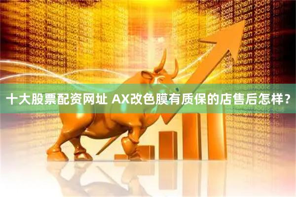 十大股票配资网址 AX改色膜有质保的店售后怎样？