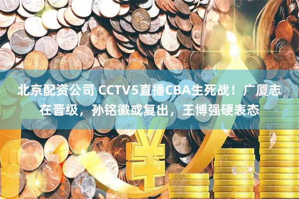 北京配资公司 CCTV5直播CBA生死战！广厦志在晋级，孙铭徽或复出，王博强硬表态