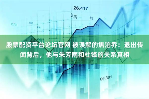 股票配资平台论坛官网 被误解的焦泊乔：退出传闻背后，他与朱芳雨和杜锋的关系真相