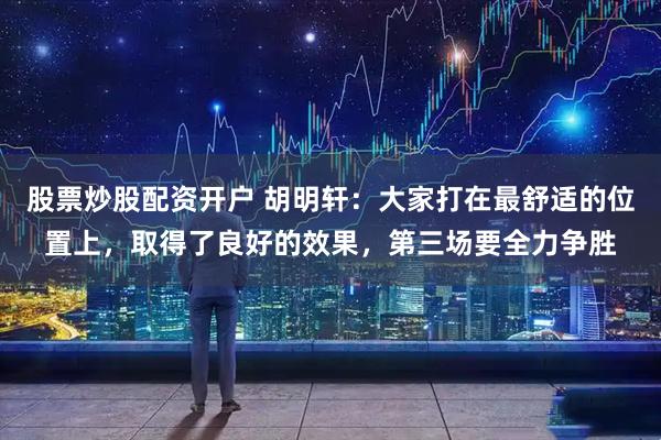 股票炒股配资开户 胡明轩：大家打在最舒适的位置上，取得了良好的效果，第三场要全力争胜