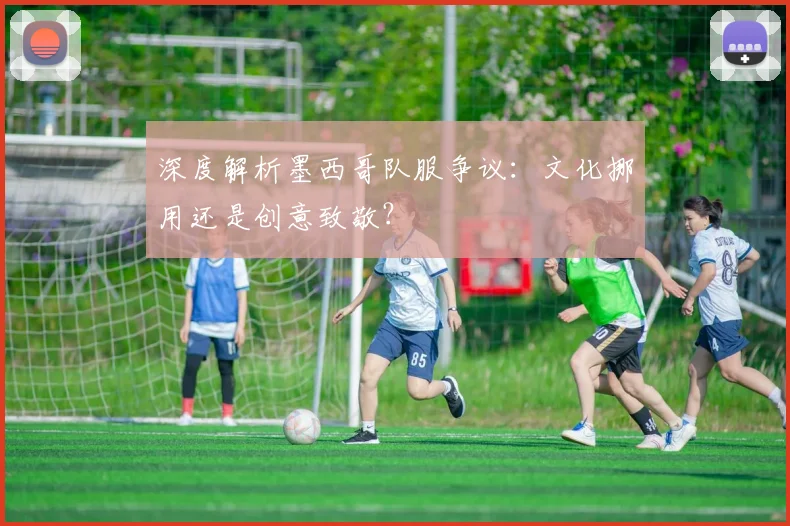 深度解析墨西哥队服争议：文化挪用还是创意致敬？