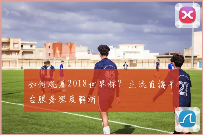 如何观看2018世界杯？主流直播平台服务深度解析